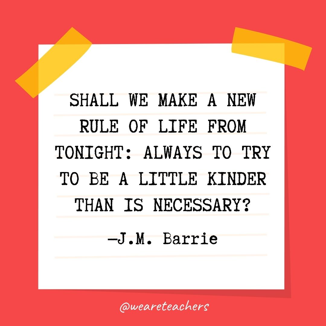 Shall we make a new rule of life from tonight: always to try to be a little kinder than is necessary? Shall we make a new rule of life from tonight: always to try to be a little kinder than is necessary?