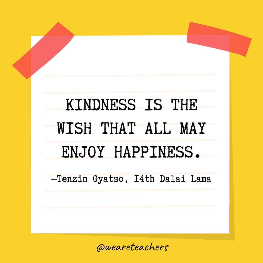 WeAreTeachers_Article_Kindness Quote_Image 25 Kindness is the wish that all may enjoy happiness. —Tenzin Gyatso, 14th Dalai Lama