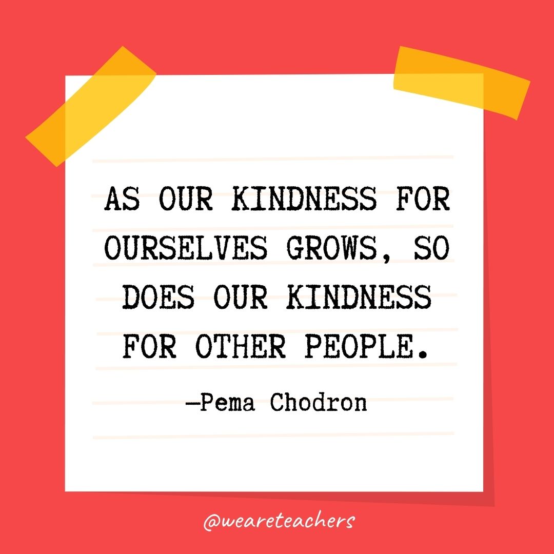 As our kindness for ourselves grows, so does our kindness for other people. As our kindness for ourselves grows, so does our kindness for other people.
