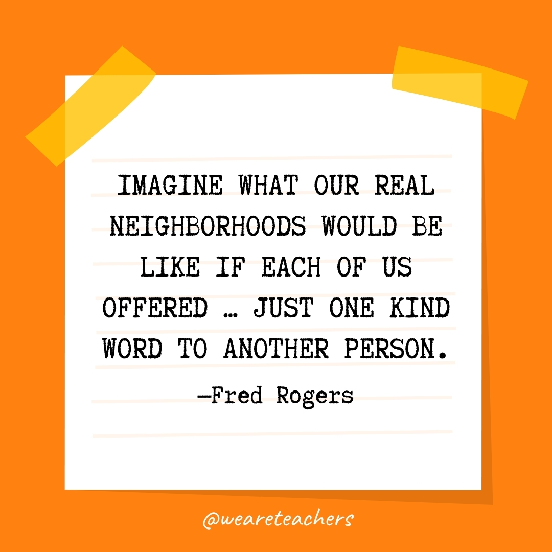 WeAreTeachers_Article_Kindness Quote_Image 28 Imagine what our real neighborhoods would be like if each of us offered ... just one kind word to another person. —Fred Rogers