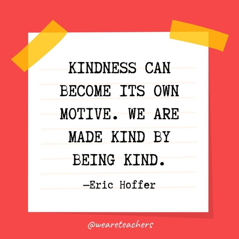 31 Kindness can become its own motive. We are made kind by being kind. —Eric Hoffer- kindness quotes