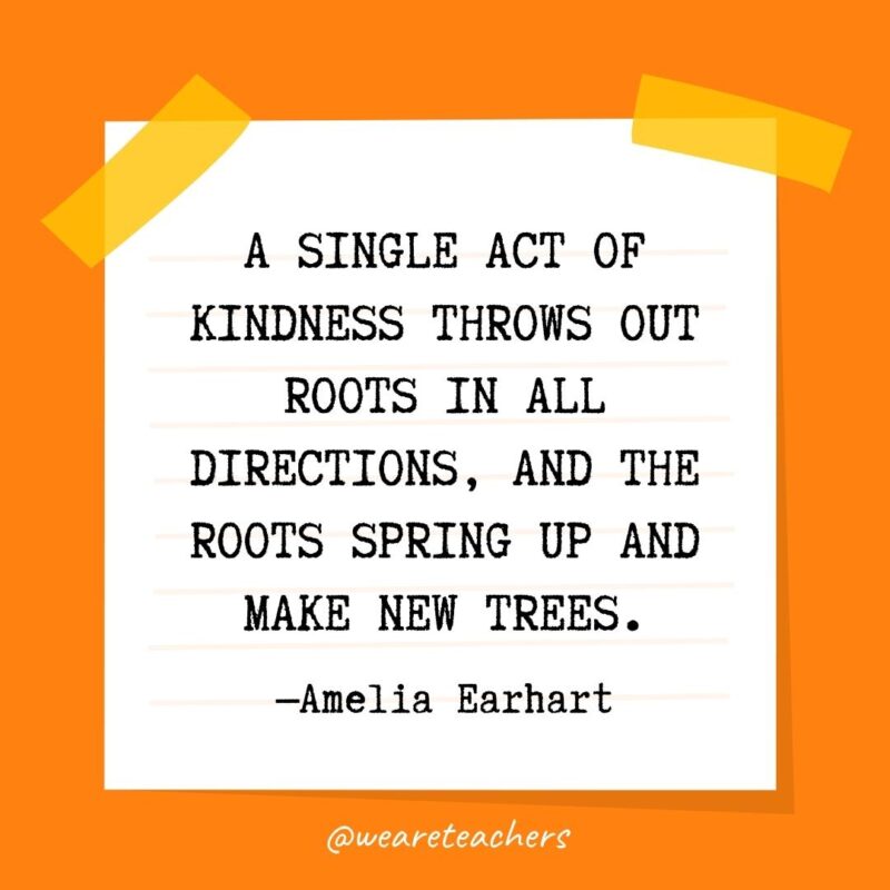 66 A single act of kindness throws out roots in all directions, and the roots spring up and make new trees. —Amelia Earhart- kindness quotes