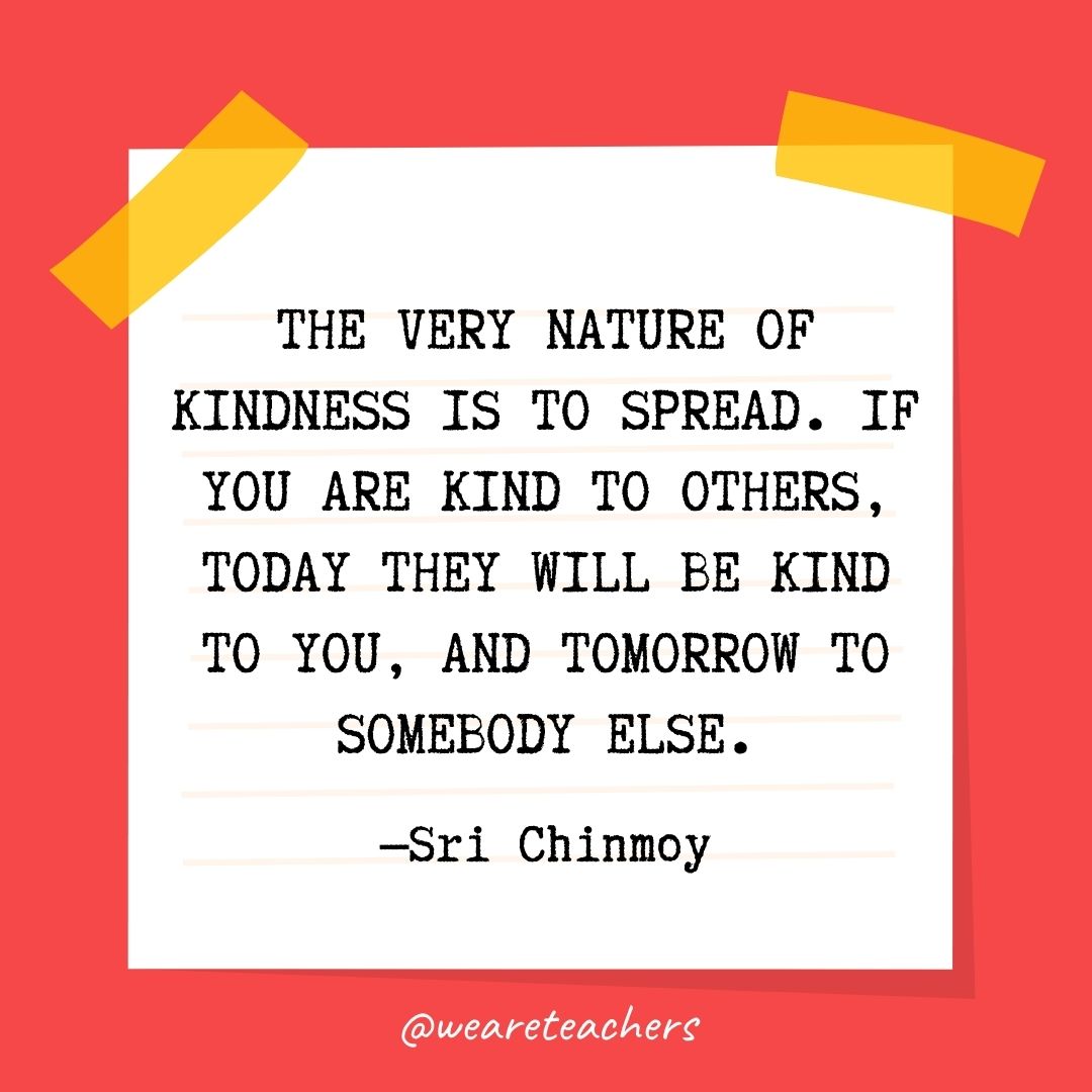The very nature of kindness is to spread. If you are kind to others, today they will be kind to you, and tomorrow to somebody else. The very nature of kindness is to spread. If you are kind to others, today they will be kind to you, and tomorrow to somebody else.