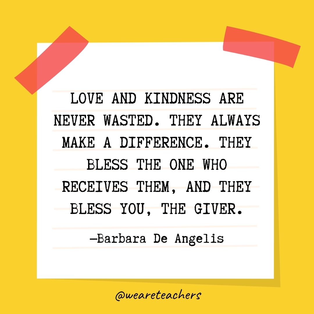 Love and kindness are never wasted. They always make a difference. They bless the one who receives them, and they bless you, the giver. Love and kindness are never wasted. They always make a difference. They bless the one who receives them, and they bless you, the giver.