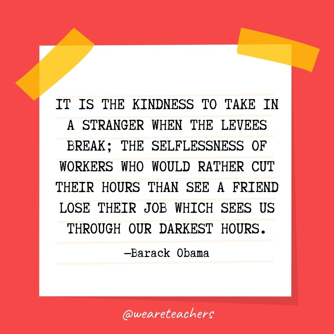 It is the kindness to take in a stranger when the levees break; the selflessness of workers who would rather cut their hours than see a friend lose their job which sees us through our darkest hours. It is the kindness to take in a stranger when the levees break; the selflessness of workers who would rather cut their hours than see a friend lose their job which sees us through our darkest hours.