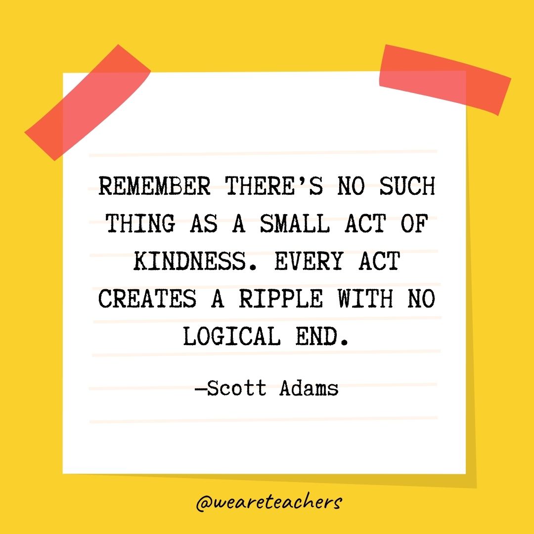 Remember there’s no such thing as a small act of kindness. Every act creates a ripple with no logical end. Remember there's no such thing as a small act of kindness. Every act creates a ripple with no logical end.