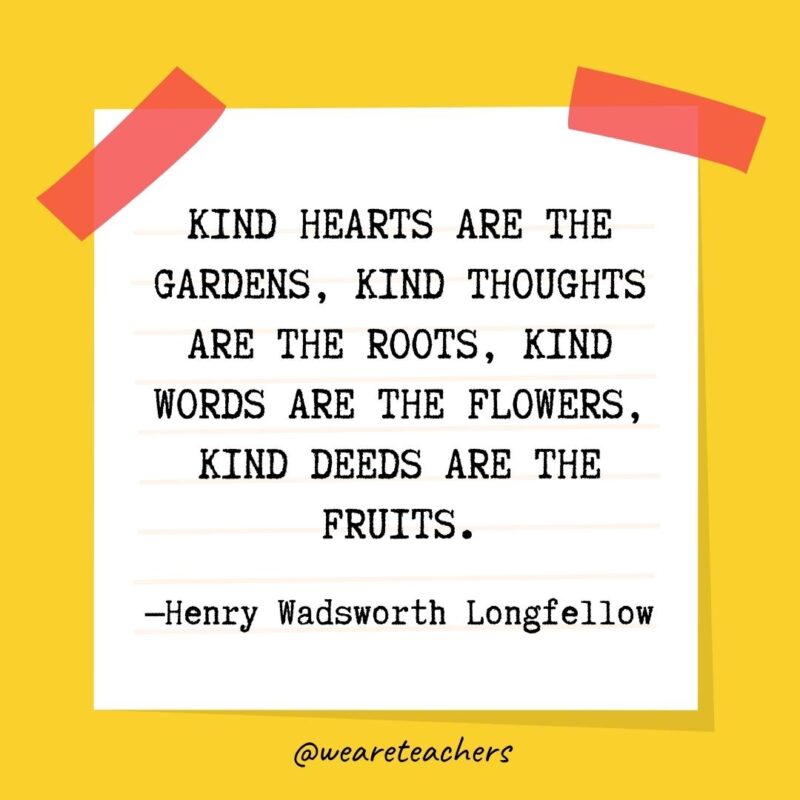 Kind hearts are the gardens, kind thoughts are the roots, kind words are the flowers, kind deeds are the fruits. —Henry Wadsworth Longfellow Kind hearts are the gardens, kind thoughts are the roots, kind words are the flowers, kind deeds are the fruits. —Henry Wadsworth Longfellow