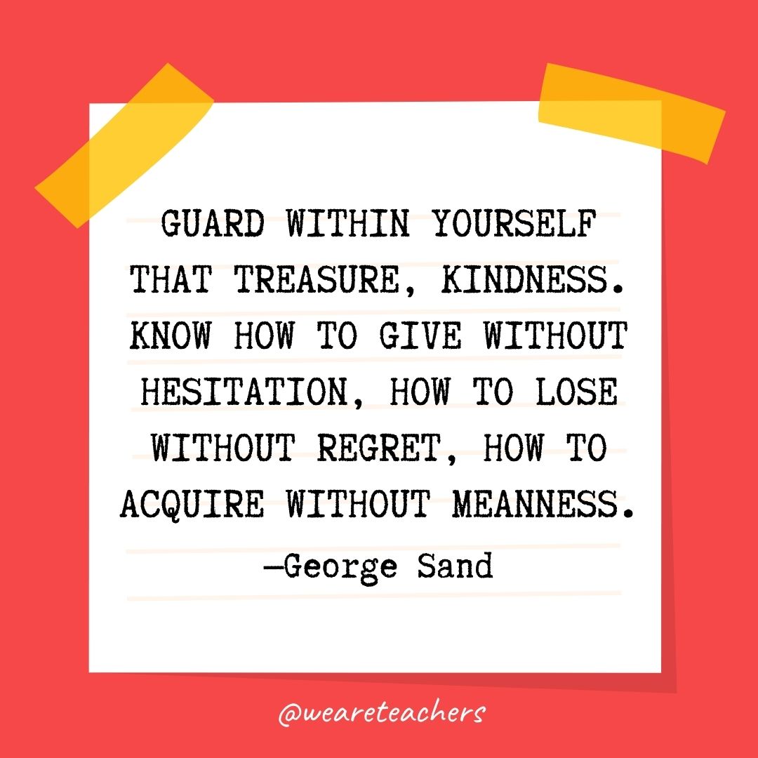 Guard within yourself that treasure, kindness. Know how to give without hesitation, how to lose without regret, how to acquire without meanness. Guard within yourself that treasure, kindness. Know how to give without hesitation, how to lose without regret, how to acquire without meanness.