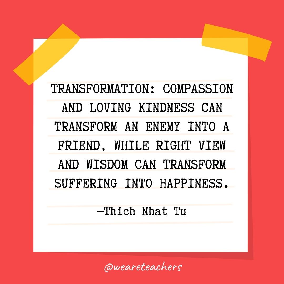 Transformation: Compassion and loving kindness can transform an enemy into a friend, while right view and wisdom can transform suffering into happiness. Transformation: Compassion and loving kindness can transform an enemy into a friend, while right view and wisdom can transform suffering into happiness.