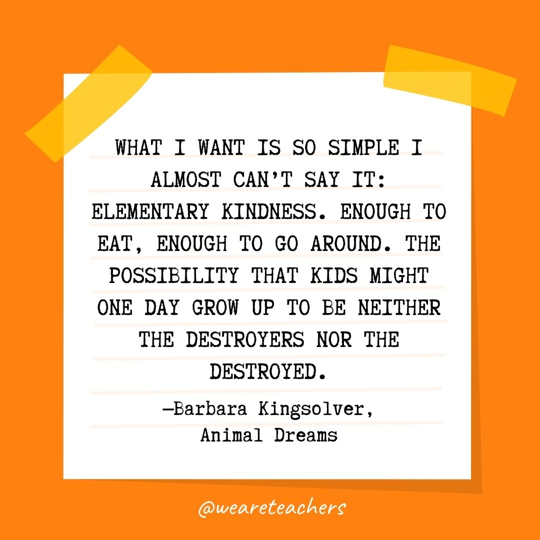 What I want is so simple I almost can’t say it: elementary kindness. Enough to eat, enough to go around. The possibility that kids might one day grow up to be neither the destroyers nor the destroyed. What I want is so simple I almost can't say it: elementary kindness. Enough to eat, enough to go around. The possibility that kids might one day grow up to be neither the destroyers nor the destroyed.