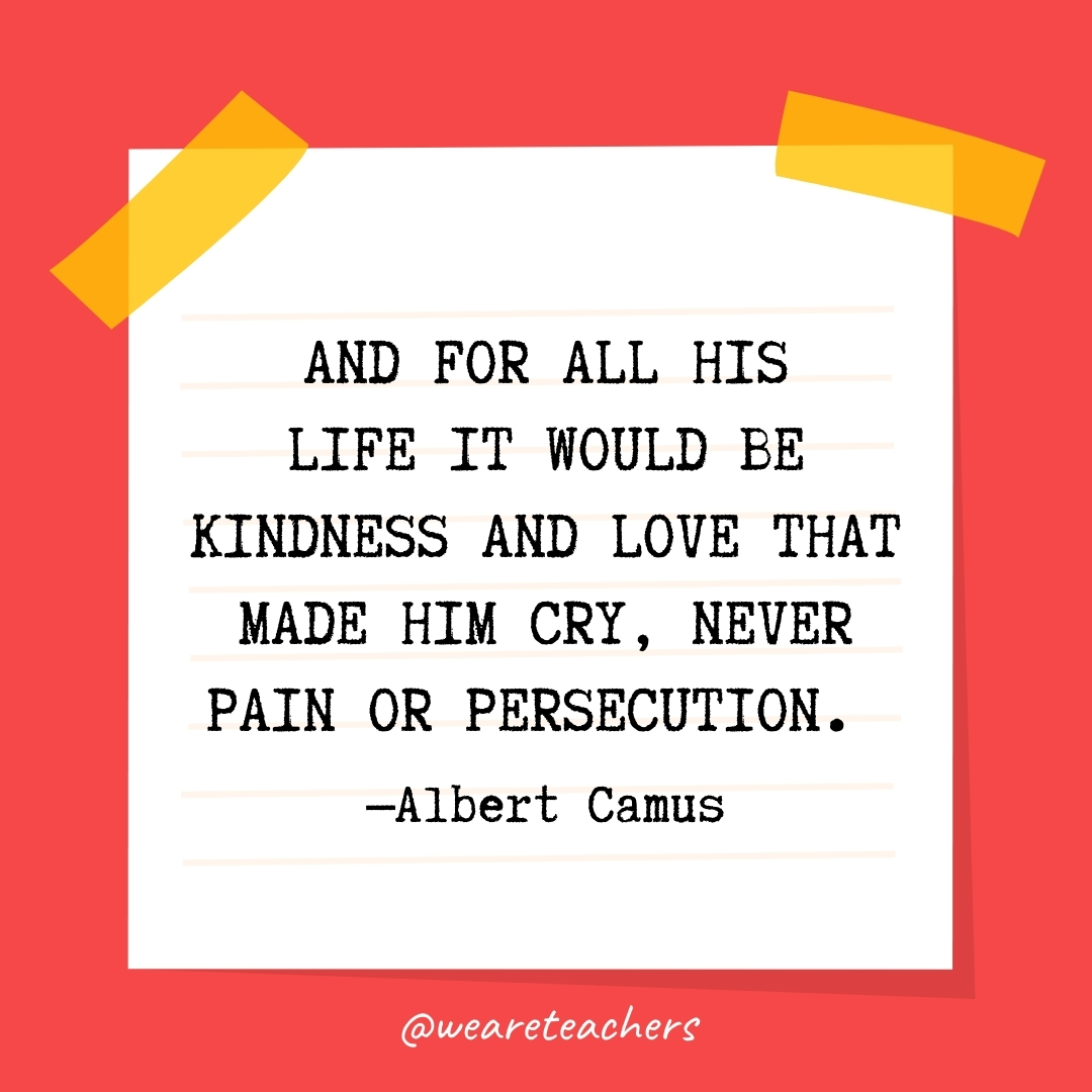 WeAreTeachers_Article_Kindness Quote_Image 64 And for all his life it would be kindness and love that made him cry, never pain or persecution. —Albert Camus