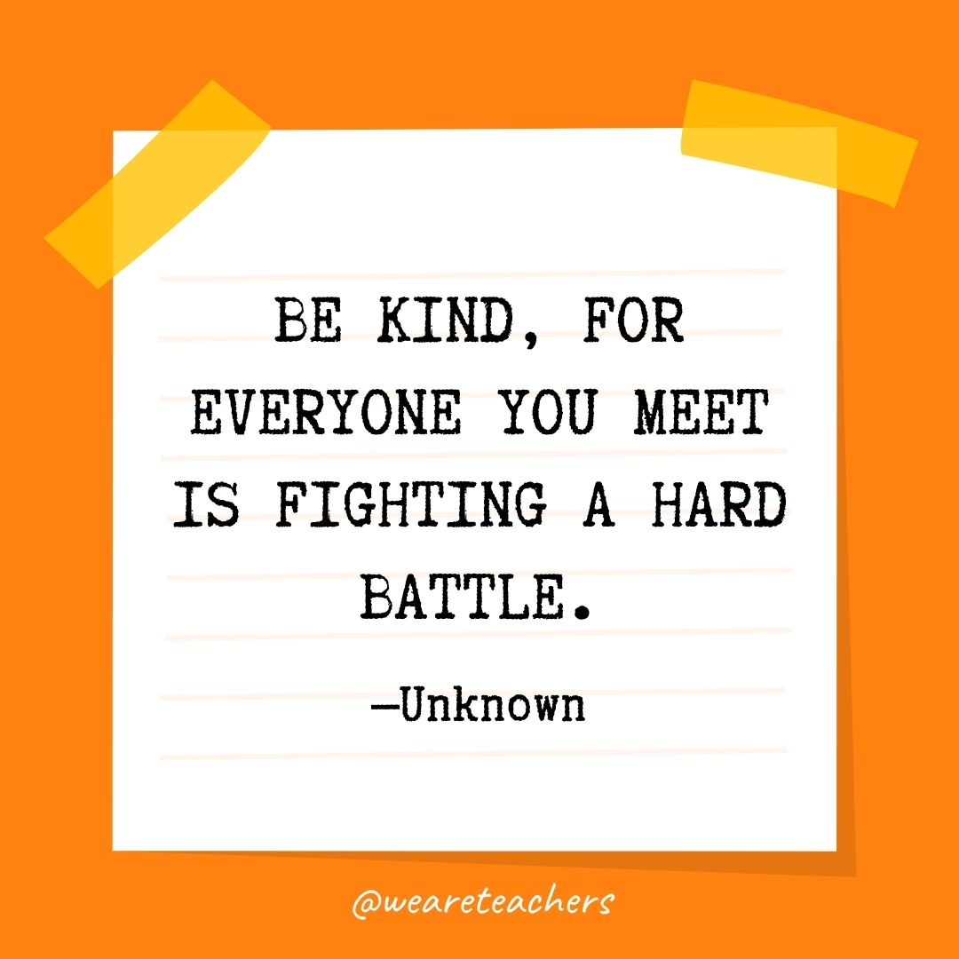 Be kind, for everyone you meet is fighting a hard battle. Be kind, for everyone you meet is fighting a hard battle.