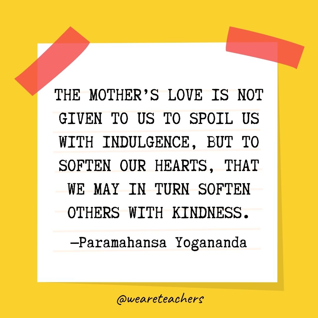 The mother’s love is not given to us to spoil us with indulgence, but to soften our hearts, that we may in turn soften others with kindness. The mother's love is not given to us to spoil us with indulgence, but to soften our hearts, that we may in turn soften others with kindness.