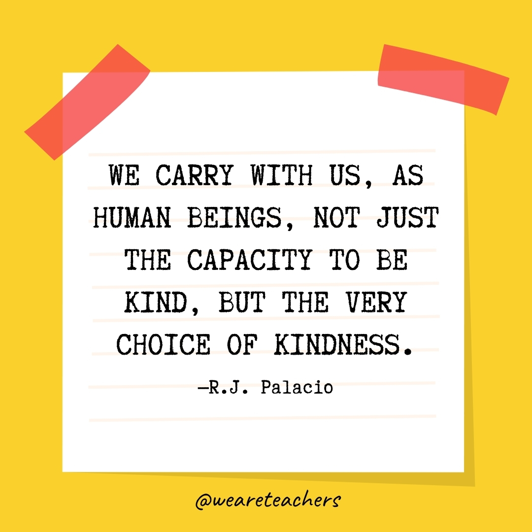 WeAreTeachers_Article_Kindness Quote_Image 65 We carry with us, as human beings, not just the capacity to be kind, but the very choice of kindness. —R.J. Palacio