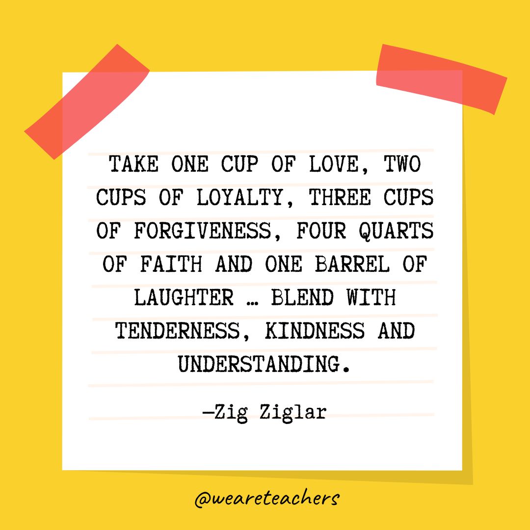 Kindness Quotes 37_v2 Take one cup of love, two cups of loyalty, three cups of forgiveness, four quarts of faith and one barrel of laughter ... blend with tenderness, kindness and understanding. —Zig Ziglar