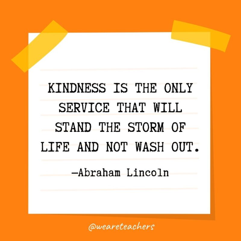 Kindness is the only service that will stand the storm of life and not wash out. —Abraham Lincoln Kindness is the only service that will stand the storm of life and not wash out. —Abraham Lincoln- kindness quotes