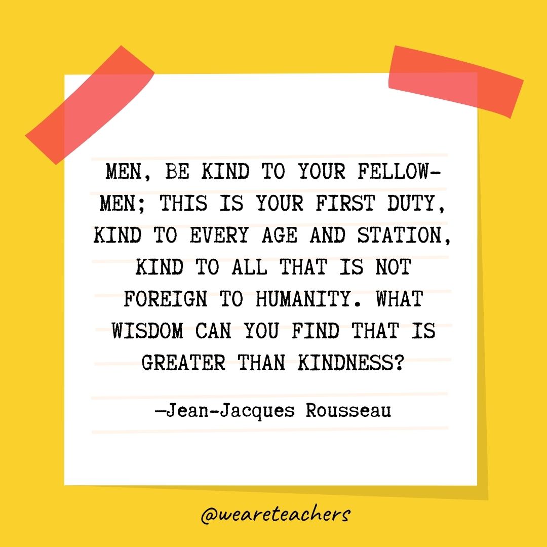 Men, be kind to your fellow-men; this is your first duty, kind to every age and station, kind to all that is not foreign to humanity. What wisdom can you find that is greater than kindness? Men, be kind to your fellow-men; this is your first duty, kind to every age and station, kind to all that is not foreign to humanity. What wisdom can you find that is greater than kindness?