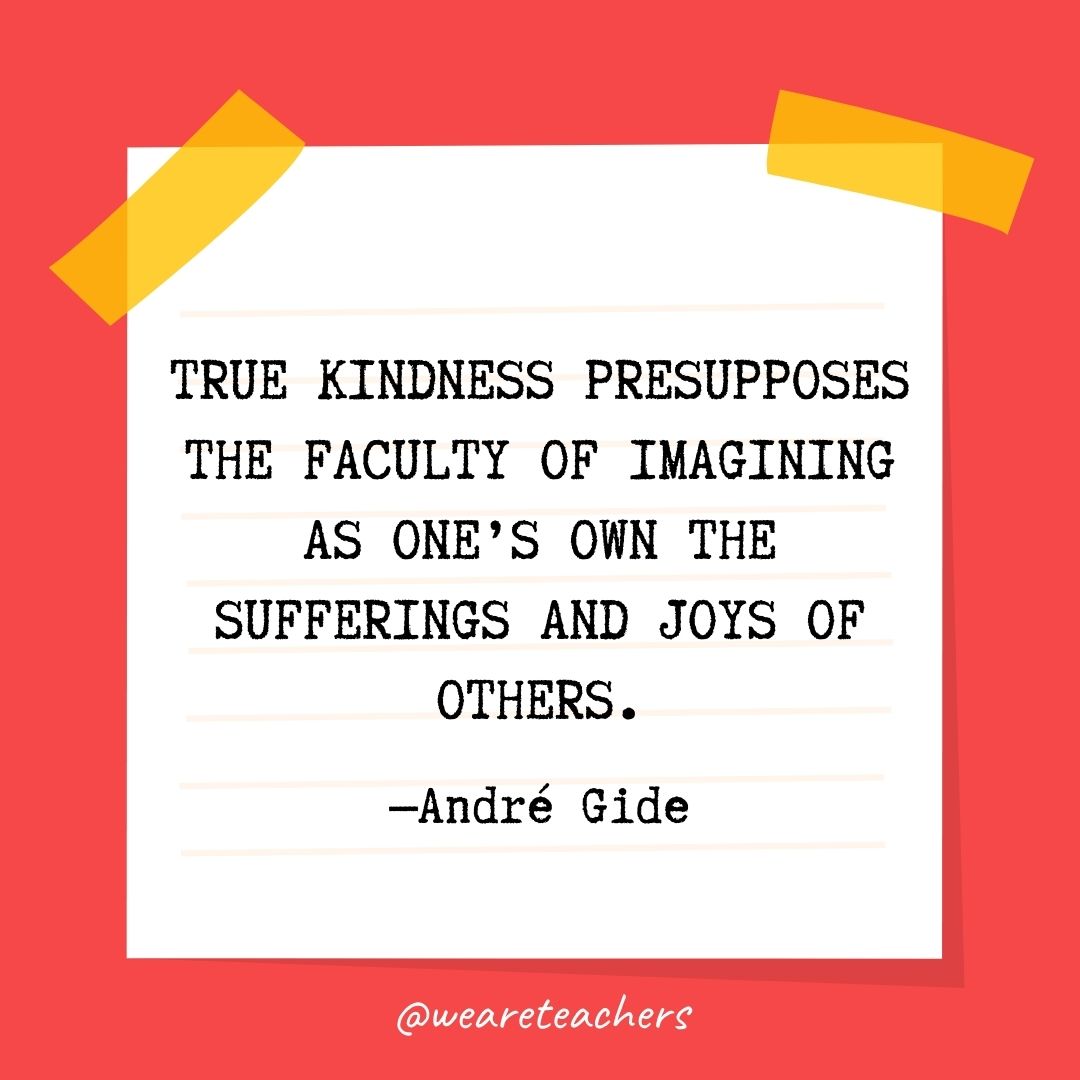 True kindness presupposes the faculty of imagining as one’s own the sufferings and joys of others. True kindness presupposes the faculty of imagining as one's own the sufferings and joys of others.