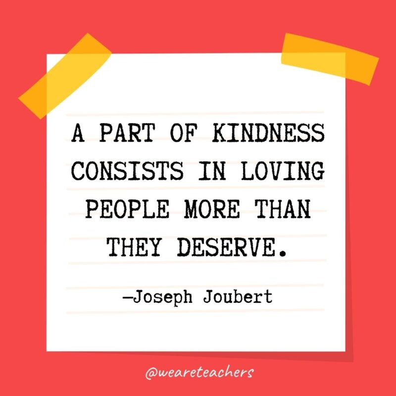 40 A part of kindness consists in loving people more than they deserve. —Joseph Joubert