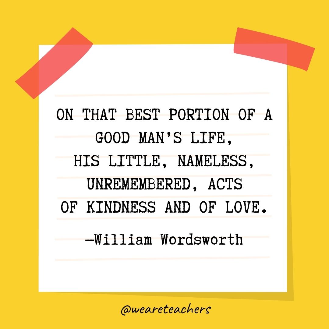 On that best portion of a good man’s life, His little, nameless, unremembered, acts Of kindness and of love. On that best portion of a good man's life,
His little, nameless, unremembered, acts
Of kindness and of love.