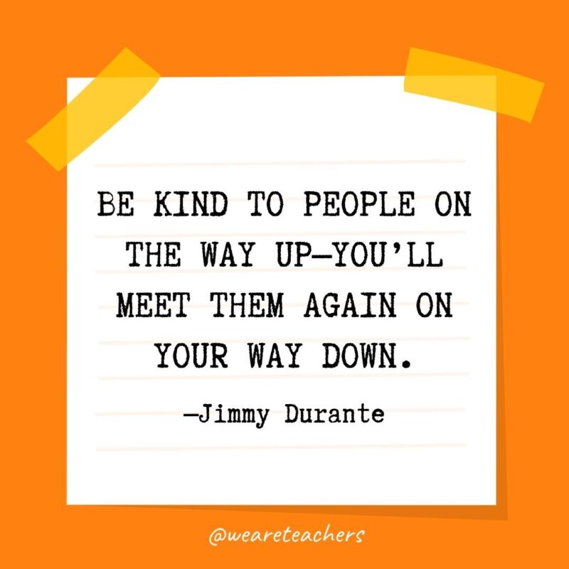 54 Be kind to people on the way up—you’ll meet them again on your way down. —Jimmy Durante- kindness quotes