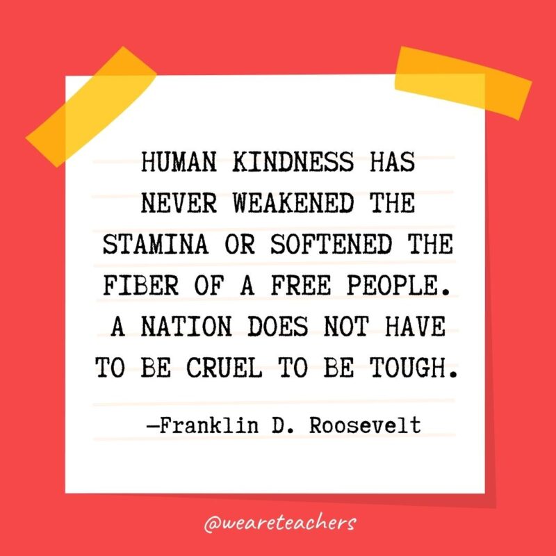 49 Human kindness has never weakened the stamina or softened the fiber of a free people. A nation does not have to be cruel to be tough. —Franklin D. Roosevelt