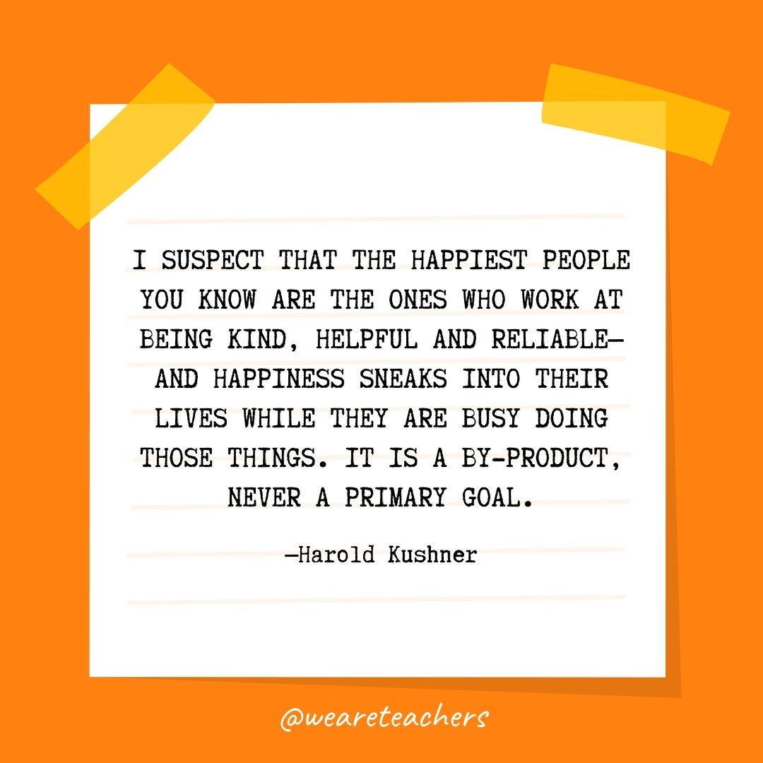 I suspect that the happiest people you know are the ones who work at being kind, helpful and reliable—and happiness sneaks into their lives while they are busy doing those things. It is a by-product, never a primary goal. I suspect that the happiest people you know are the ones who work at being kind, helpful and reliable—and happiness sneaks into their lives while they are busy doing those things. It is a by-product, never a primary goal.