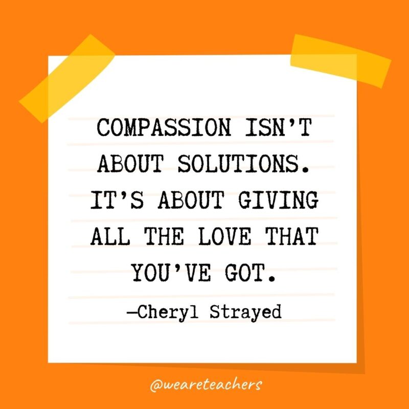 42 Compassion isn’t about solutions. It’s about giving all the love that you’ve got. —Cheryl Strayed