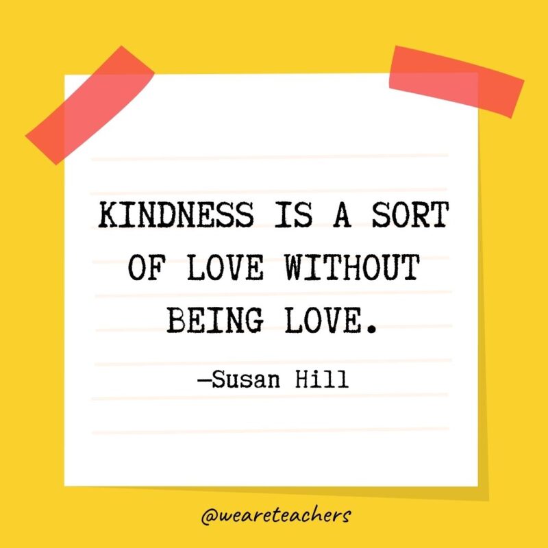 62 Kindness is a sort of love without being love. —Susan Hill