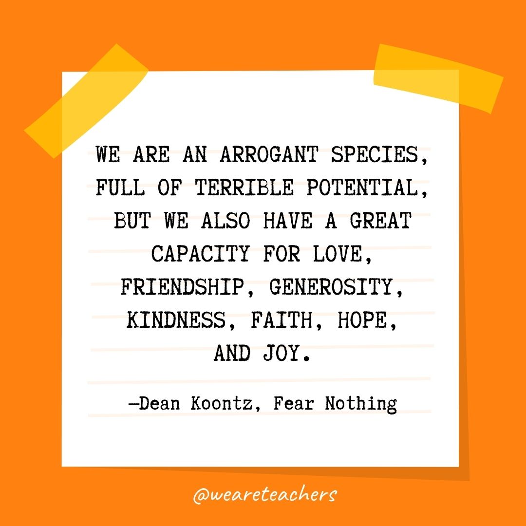 We are an arrogant species, full of terrible potential, but we also have a great capacity for love, friendship, generosity, kindness, faith, hope, and joy. We are an arrogant species, full of terrible potential, but we also have a great capacity for love, friendship, generosity, kindness, faith, hope, and joy.