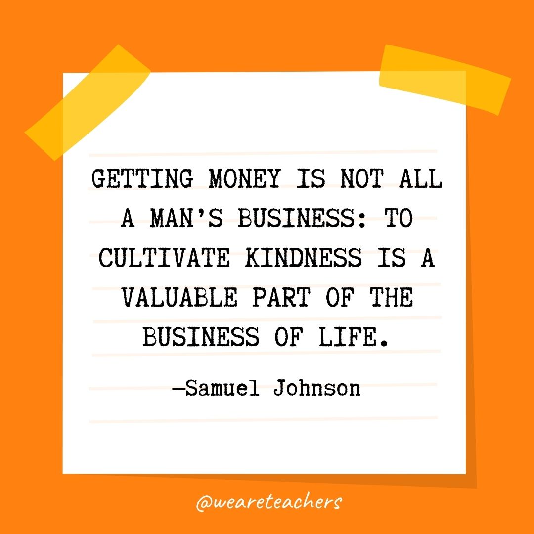 Getting money is not all a man’s business: to cultivate kindness is a valuable part of the business of life. Getting money is not all a man's business: to cultivate kindness is a valuable part of the business of life.