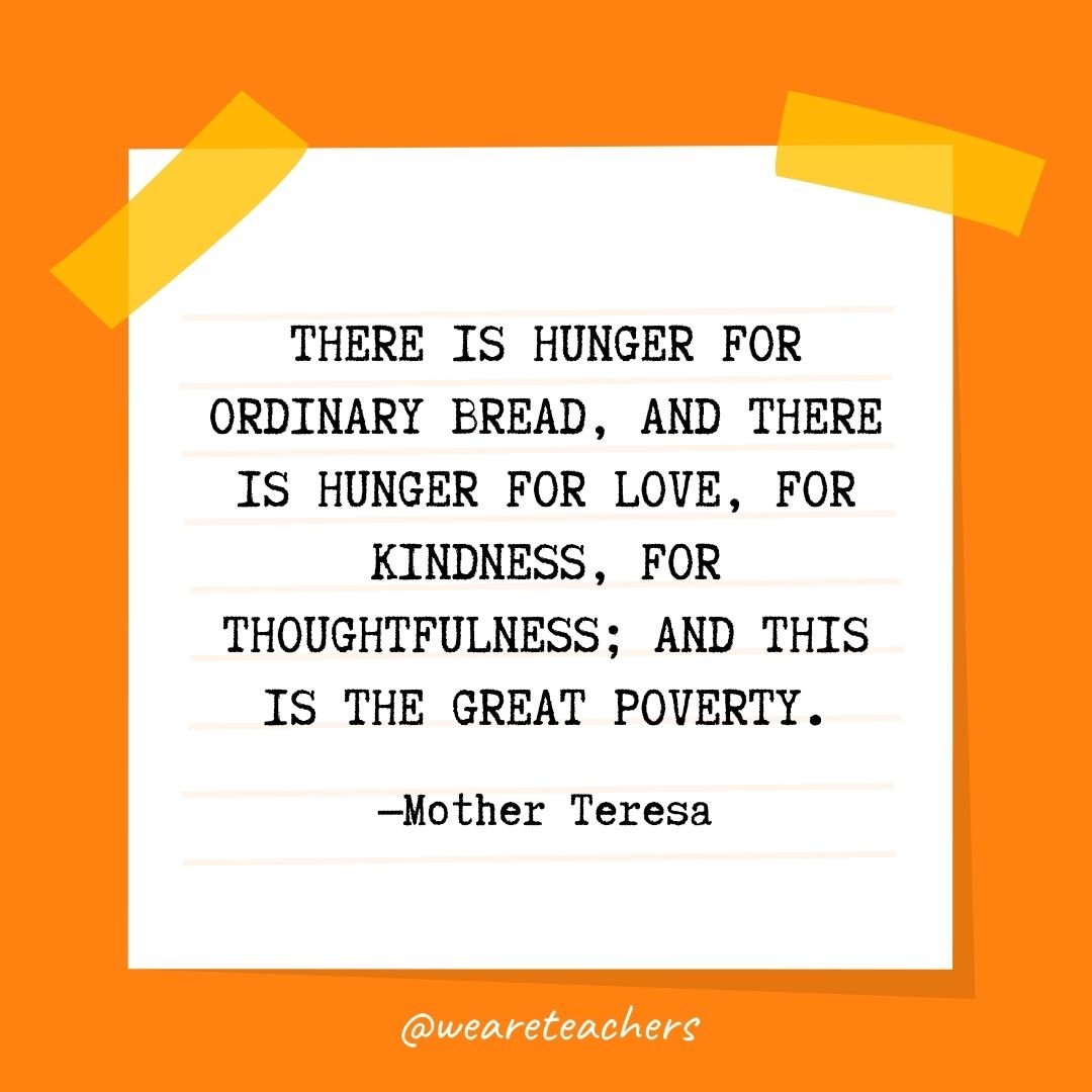 There is hunger for ordinary bread, and there is hunger for love, for kindness, for thoughtfulness; and this is the great poverty. There is hunger for ordinary bread, and there is hunger for love, for kindness, for thoughtfulness; and this is the great poverty.