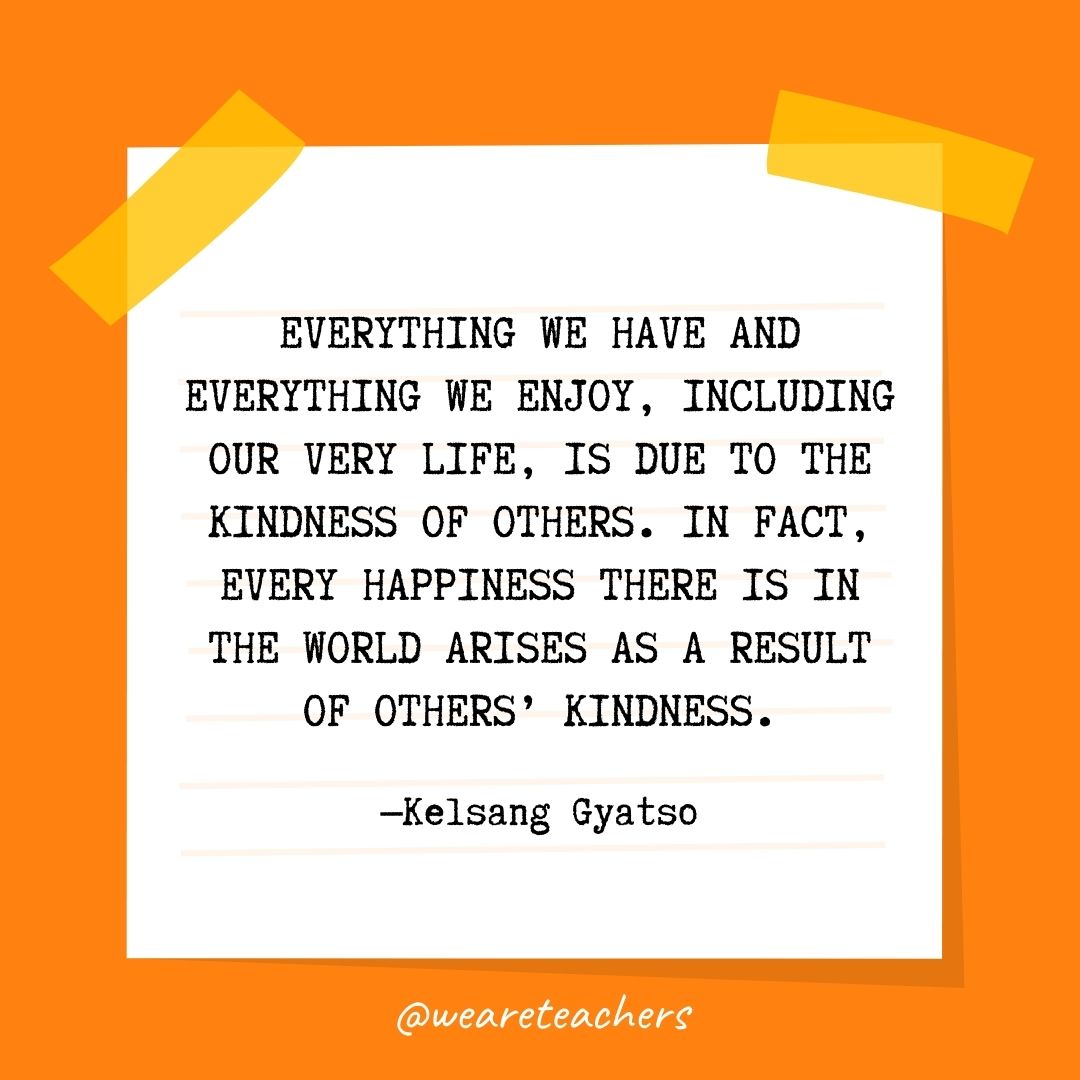 Everything we have and everything we enjoy, including our very life, is due to the kindness of others. In fact, every happiness there is in the world arises as a result of others’ kindness. Everything we have and everything we enjoy, including our very life, is due to the kindness of others. In fact, every happiness there is in the world arises as a result of others' kindness.