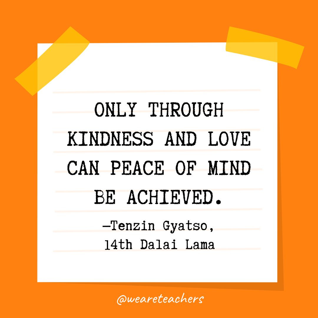 Kindness Quotes 90_v2 Only through kindness and love can peace of mind be achieved. —Tenzin Gyatso, 14th Dalai Lama