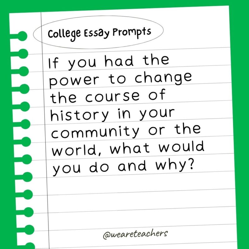 60+ College Essay Prompts From Actual 2022-2023 Applications If you had the power to change the course of history in your community or the world, what would you do and why?