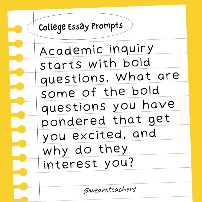 60+ College Essay Prompts From Actual 2022-2023 Applications Academic inquiry starts with bold questions. What are some of the bold questions you have pondered that get you excited, and why do they interest you?- college essay prompts