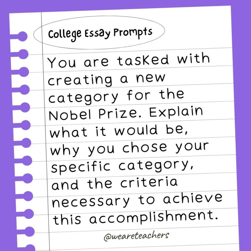 60+ College Essay Prompts From Actual 2022-2023 Applications You are tasked with creating a new category for the Nobel Prize. Explain what it would be, why you chose your specific category, and the criteria necessary to achieve this accomplishment.