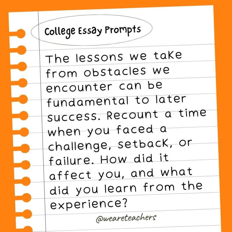 60+ College Essay Prompts From Actual 2022-2023 Applications The lessons we take from obstacles we encounter can be fundamental to later success. Recount a time when you faced a challenge, setback, or failure. How did it affect you, and what did you learn from the experience?